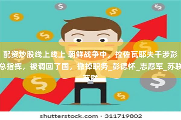 配资炒股线上线上 朝鲜战争中，拉佐瓦耶夫干涉彭总指挥，被调回了国，撤掉职务_彭德怀_志愿军_苏联