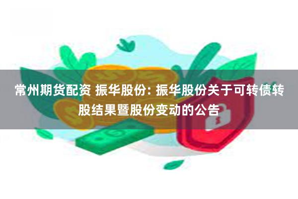 常州期货配资 振华股份: 振华股份关于可转债转股结果暨股份变动的公告